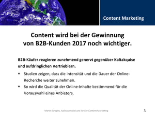 Folientitel
Martin Ortgies, Fachjournalist und Texter Content Marketing
Content Marketing
Content wird bei der Gewinnung
von B2B-Kunden 2017 noch wichtiger.
B2B-Käufer reagieren zunehmend genervt gegenüber Kaltakquise
und aufdringlichen Vertrieblern.
3
 Studien zeigen, dass die Intensität und die Dauer der Online-
Recherche weiter zunehmen.
 So wird die Qualität der Online-Inhalte bestimmend für die
Vorauswahl eines Anbieters.
Martin Ortgies, Fachjournalist und Texter Content Marketing
 