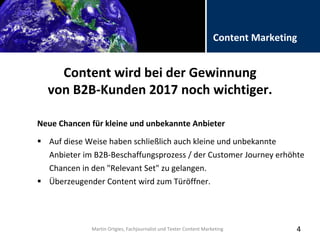 Folientitel
Martin Ortgies, Fachjournalist und Texter Content Marketing
Content Marketing
Content wird bei der Gewinnung
von B2B-Kunden 2017 noch wichtiger.
Neue Chancen für kleine und unbekannte Anbieter
4
 Auf diese Weise haben schließlich auch kleine und unbekannte
Anbieter im B2B-Beschaffungsprozess / der Customer Journey erhöhte
Chancen in den "Relevant Set" zu gelangen.
 Überzeugender Content wird zum Türöffner.
Martin Ortgies, Fachjournalist und Texter Content Marketing
 