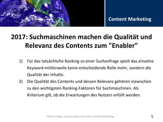 Folientitel
Martin Ortgies, Fachjournalist und Texter Content Marketing
Content Marketing
2017: Suchmaschinen machen die Qualität und
Relevanz des Contents zum "Enabler"
5
1) Für das tatsächliche Ranking zu einer Suchanfrage spielt das einzelne
Keyword mittlerweile keine entscheidende Rolle mehr, sondern die
Qualität der Inhalte.
2) Die Qualität des Contents und dessen Relevanz gehören inzwischen
zu den wichtigsten Ranking-Faktoren für Suchmaschinen. Als
Kriterium gilt, ob die Erwartungen des Nutzers erfüllt werden.
Martin Ortgies, Fachjournalist und Texter Content Marketing
 