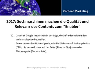 Folientitel
Martin Ortgies, Fachjournalist und Texter Content Marketing
Content Marketing
2017: Suchmaschinen machen die Qualität und
Relevanz des Contents zum "Enabler"
6
3) Dabei ist Google inzwischen in der Lage, die Zufriedenheit mit den
Web-Inhalten zu beurteilen.
Bewertet werden Nutzersignale, wie die Klickrate auf Suchergebnisse
(CTR), die Verweildauer auf der Seite (Time on Site) sowie die
Absprungrate (Bounce Rate).
Martin Ortgies, Fachjournalist und Texter Content Marketing
 