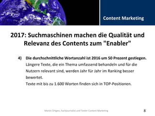 Folientitel
Martin Ortgies, Fachjournalist und Texter Content Marketing
Content Marketing
2017: Suchmaschinen machen die Qualität und
Relevanz des Contents zum "Enabler"
8
4) Die durchschnittliche Wortanzahl ist 2016 um 50 Prozent gestiegen.
Längere Texte, die ein Thema umfassend behandeln und für die
Nutzern relevant sind, werden Jahr für Jahr im Ranking besser
bewertet.
Texte mit bis zu 1.600 Worten finden sich in TOP-Positionen.
Martin Ortgies, Fachjournalist und Texter Content Marketing
 
