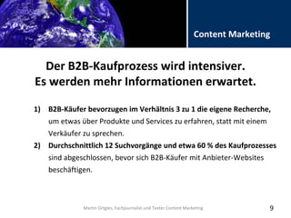 Folientitel
Martin Ortgies, Fachjournalist und Texter Content Marketing
Content Marketing
Der B2B-Kaufprozess wird intensiver.
Es werden mehr Informationen erwartet.
9
1) B2B-Käufer bevorzugen im Verhältnis 3 zu 1 die eigene Recherche,
um etwas über Produkte und Services zu erfahren, statt mit einem
Verkäufer zu sprechen.
2) Durchschnittlich 12 Suchvorgänge und etwa 60 % des Kaufprozesses
sind abgeschlossen, bevor sich B2B-Käufer mit Anbieter-Websites
beschäftigen.
Martin Ortgies, Fachjournalist und Texter Content Marketing
 