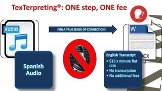 TexTerpreting®: ONE step, ONE fee 
Spanish 
Audio 
FOR A TRUE SENSE OF CONNECTION! 
English Transcript 
• $15 x minute flat 
rate 
• No transcription 
• No additional fees 
 