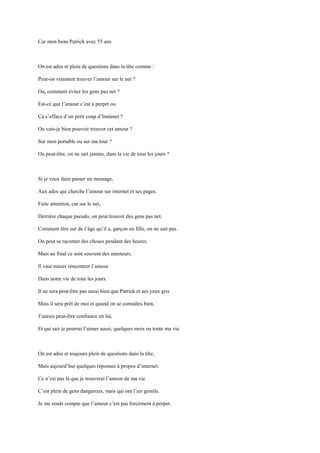 Car mon beau Patrick avec 55 ans.



On est ados et plein de questions dans la tête comme :

Peut-on vraiment trouver l’amour sur le net ?

Ou, comment éviter les gens pas net ?

Est-ce que l’amour c’est à perpet ou

Ça s’efface d’un petit coup d’Instanet ?

Ou vais-je bien pouvoir trouver cet amour ?

Sur mon portable ou sur ma tour ?

Ou peut-être, on ne sait jamais, dans la vie de tous les jours ?



Si je veux faire passer un message,

Aux ados qui cherche l’amour sur internet et ses pages.

Faite attention, car sur le net,

Derrière chaque pseudo, on peut trouver des gens pas net.

Comment être sur de l’âge qu’il a, garçon ou fille, on ne sait pas.

On peut se raconter des choses pendant des heures.

Mais au final ce sont souvent des menteurs.

Il vaut mieux rencontrer l’amour

Dans notre vie de tous les jours.

Il ne sera peut-être pas aussi bien que Patrick et ses yeux gris

Mais il sera prêt de moi et quand on se connaîtra bien,

J’aurais peut-être confiance en lui,

Et qui sait je pourrai l’aimer aussi, quelques mois ou toute ma vie.



On est ados et toujours plein de questions dans la tête,

Mais aujourd’hui quelques réponses à propos d’internet.

Ce n’est pas là que je trouverai l’amour de ma vie

C’est plein de gens dangereux, mais qui ont l’air gentils.

Je me rends compte que l’amour c’est pas forcément à perpet.
 