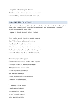 Mais qu’on ne l’efface pas toujours à l’Instanet.

Il me faudra sans doute du temps pour trouver le grand amour.

Mais aujourd’hui, je le cherche dans la vie de tous les jours.




LA VIOLENCE C’EST PAS MARRANT !

- Texte : la classe de JB : Depauw Julien, Devos Ludovic, Duchenne Kevin, Gosselin Guillaume, Hancq Kévin,
Herbst Steven, Malbrancke Steve, Milaire Andy, Scandereberghe Kévin, Trochon Jérôme. Assistants en
écriture : Splingard Valérie, Ligny Fabrice.

- Musique : la classe de JB assistée par Boris Wambach.



On est tous fans de Jackie Chan, Steven Seagal et Bruce Lee

Bruce Willis ou Rambo se battent pour leur survie

N’oublions pas Robocop, le robot policier

Et Terminator, mais ceux-là, on préférerait ne pas les croiser

Finalement les « Feux de l’amour », c’est vrai qu’on s’y ennuie

Mais sans la violence, n’est-elle pas « Plus belle la vie » ?



Dans la rue, on peut se faire agresser,

Entendre toutes sortes d’insultes, et même se faire dépouiller.

Que veulent-ils ? Mon GSM, ma montre, ma P.S.P ?

Allez-y prenez tout ce que vous voulez

De toute façon, toutes mes richesses

Sont en sécurité dans ma tête.

Et ce ne sont pas quelques voleurs et agresseurs

Qui vont me gâcher mon bonheur.



La violence ce n’est pas marrant

C’est même plutôt choquant

On voudrait pouvoir l’oublier

La seule façon, c’est de penser

Qu’on peut éviter les conflits
 