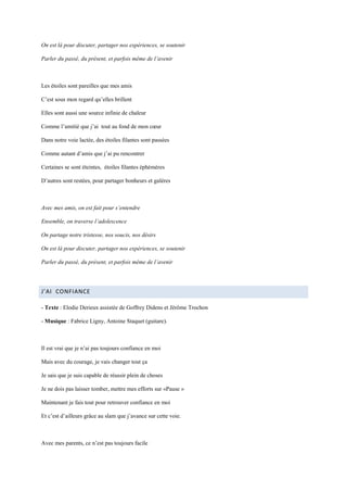 On est là pour discuter, partager nos expériences, se soutenir

Parler du passé, du présent, et parfois même de l’avenir



Les étoiles sont pareilles que mes amis

C’est sous mon regard qu’elles brillent

Elles sont aussi une source infinie de chaleur

Comme l’amitié que j’ai tout au fond de mon cœur

Dans notre voie lactée, des étoiles filantes sont passées

Comme autant d’amis que j’ai pu rencontrer

Certaines se sont éteintes, étoiles filantes éphémères

D’autres sont restées, pour partager bonheurs et galères



Avec mes amis, on est fait pour s’entendre

Ensemble, on traverse l’adolescence

On partage notre tristesse, nos soucis, nos désirs

On est là pour discuter, partager nos expériences, se soutenir

Parler du passé, du présent, et parfois même de l’avenir




J’AI CONFIANCE

- Texte : Elodie Derieux assistée de Goffrey Didens et Jérôme Trochon

- Musique : Fabrice Ligny, Antoine Staquet (guitare).



Il est vrai que je n’ai pas toujours confiance en moi

Mais avec du courage, je vais changer tout ça

Je sais que je suis capable de réussir plein de choses

Je ne dois pas laisser tomber, mettre mes efforts sur «Pause »

Maintenant je fais tout pour retrouver confiance en moi

Et c’est d’ailleurs grâce au slam que j’avance sur cette voie.



Avec mes parents, ce n’est pas toujours facile
 