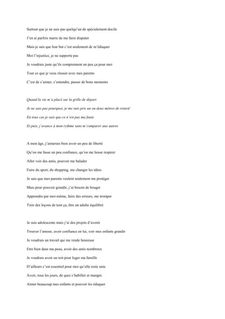 Surtout que je ne suis pas quelqu’un de spécialement docile

J’en ai parfois marre de me faire disputer

Mais je sais que leur but c’est seulement de m’éduquer

Moi l’injustice, je ne supporte pas

Je voudrais juste qu’ils comprennent un peu ça pour moi

Tout ce que je veux réussir avec mes parents

C’est de s’aimer, s’entendre, passer de bons moments



Quand la vie m’a placé sur la grille de départ

Je ne sais pas pourquoi, je me suis pris un ou deux mètres de retard

En tous cas je sais que ce n’est pas ma faute

Et puis, j’avance à mon rythme sans m’comparer aux autres



A mon âge, j’aimerais bien avoir un peu de liberté

Qu’on me fasse un peu confiance, qu’on me laisse respirer

Aller voir des amis, pouvoir me balader

Faire du sport, du shopping, me changer les idées

Je sais que mes parents veulent seulement me protéger

Mais pour pouvoir grandir, j’ai besoin de bouger

Apprendre par moi-même, faire des erreurs, me tromper

Tirer des leçons de tout ça, être un adulte équilibré



Je suis adolescente mais j’ai des projets d’avenir

Trouver l’amour, avoir confiance en lui, voir mes enfants grandir

Je voudrais un travail qui me rende heureuse

Etre bien dans ma peau, avoir des amis nombreux

Je voudrais avoir un toit pour loger ma famille

D’ailleurs c’est essentiel pour moi qu’elle reste unie

Avoir, tous les jours, de quoi s’habiller et manger.

Aimer beaucoup mes enfants et pouvoir les éduquer
 