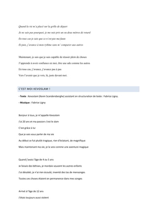 Quand la vie m’a placé sur la grille de départ

Je ne sais pas pourquoi, je me suis pris un ou deux mètres de retard

En tous cas je sais que ce n’est pas ma faute

Et puis, j’avance à mon rythme sans m’ comparer aux autres



Maintenant, je sais que je suis capable de réussir plein de choses

J’apprends à avoir confiance en moi, être une ado comme les autres

En tous cas, j’avance, j’avance pas à pas

Vers l’avenir que je vois, là, juste devant moi.




C’EST MOI KEVOSLAM !

- Texte : Kevoslam (Kevin Scandereberghe) assistant en structuration de texte : Fabrice Ligny.

- Musique : Fabrice Ligny



Bonjour à tous, je m’appelle Kevoslam

J’ai 20 ans et ma passion c’est le slam

C’est grâce à lui

Que je vais vous parler de ma vie

Au début ce fut plutôt tragique, rien d’éclatant, de magnifique

Mais maintenant ma vie, je la vois comme une aventure magique



Quand j’avais l’âge de 4 ou 5 ans

Je faisais des bêtises, je mordais souvent les autres enfants

J’ai désobéi, je n’ai rien écouté, inventé des tas de mensonges

Toutes ces choses étaient en permanence dans mes songes



Arrivé à l’âge de 12 ans

J’étais toujours aussi violent
 