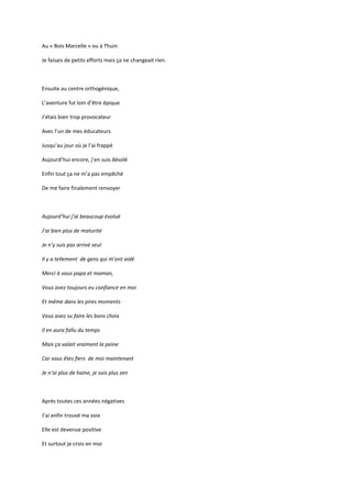 Au « Bois Marcelle » ou à Thuin

Je faisais de petits efforts mais ça ne changeait rien.



Ensuite au centre orthogénique,

L’aventure fut loin d’être épique

J’étais bien trop provocateur

Avec l’un de mes éducateurs

Jusqu’au jour où je l’ai frappé

Aujourd’hui encore, j’en suis désolé

Enfin tout ça ne m’a pas empêché

De me faire finalement renvoyer



Aujourd’hui j’ai beaucoup évolué

J’ai bien plus de maturité

Je n’y suis pas arrivé seul

Il y a tellement de gens qui m’ont aidé

Merci à vous papa et maman,

Vous avez toujours eu confiance en moi

Et même dans les pires moments

Vous avez su faire les bons choix

Il en aura fallu du temps

Mais ça valait vraiment la peine

Car vous êtes fiers de moi maintenant

Je n’ai plus de haine, je suis plus zen



Après toutes ces années négatives

J’ai enfin trouvé ma voix

Elle est devenue positive

Et surtout je crois en moi
 