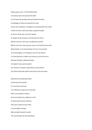 Depuis que je suis à l’I.M.P de Marcinelle

J’ai compris que la vie pouvait être belle

J’y ai trouvé mes vocations tout au fond de mon âme

Le jardinage, le dessin et aujourd’hui le slam

Au lieu de me disputer, me bagarrer, je prends plutôt mon cahier

J’utilise les mots, j’écris des textes, je gratte le papier

Je viens à l’école avec un sourire radieux

Et chaque année qui passe, c’est de mieux en mieux

Mamy et parrain, merci pour vos généreux conseils

Même si je ne les ai pas toujours suivis, ils ont favorisé mon éveil

Mamy Nicole, tu me fais participer à ta vie, à tes journées

Tu m’encourages, tu me disputes, et ça me fait avancer

Il y a des profs qui m’aident aussi et pour ça je leur dit merci

Monsieur Devillers, Madame Szekely

C’est grâce à vous que j’ai grandi

Ce n’est pas un hasard si aujourd’hui, je suis heureux

Car j’aime cette école, grâce à vous tous je me sens mieux



Aujourd’hui j’ai beaucoup évolué

J’ai bien plus de maturité

Je n’y suis pas arrivé seul

Il y a tellement de gens qui m’ont aidé

Merci à vous papa et maman,

Vous avez toujours eu confiance en moi

Et même dans les pires moments

Vous avez su faire les bons choix

Il en aura fallu du temps

Mais ça valait vraiment la peine

Car vous êtes fiers de moi maintenant
 