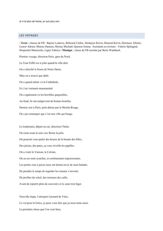 Je n’ai plus de haine, je suis plus zen.




LES VOYAGES

- Texte : classes de FB : Bajoux Ludovic, Bebouck Cédric, Deshayes Kévin, Dumont Kévin, Hiernaux Allister,
Lenoir Adrien, Metens Damien, Monny Michaël, Quenon Jimmy. Assistants en écriture : Valérie Splingard,
Despontin Mauricette, Ligny Fabrice.- Musique : classe de FB assistée par Boris Wambach.

Premier voyage, direction Paris, gare du Nord,

La Tour Eiffel est si jolie quand la ville dort.

On a cherché le bossu de Notre Dame,

Mais on a trouvé que dalle.

On a quand même vu la Cathédrale,

Et c’est vraiment monumental.

On a également vu les horribles gargouilles,

Au fond, ils ont malgré tout de bonnes bouilles.

Dernier soir à Paris, petit détour par le Moulin Rouge,

On a pu remarquer que c’est une ville qui bouge.



Le lendemain, départ en car, direction l’Italie.

On roule toute la nuit vers Rome la jolie.

On pourrait vous parler des heures de la beauté des filles,

Des pizzas, des pates, ça vous réveille les papilles.

On a visité le Vatican, le Colisée,

On en est resté scotchés, et extrêmement impressionnés.

Les petites rues à pavés nous ont donné envie de nous balader,

De prendre le temps de regarder les oiseaux s’envoler.

De profiter du soleil, des terrasses des cafés,

Avant de repartir plein de souvenirs et le cœur tout léger.



Nouvelle étape, l’aéroport Léonard de Vinci,

Le vol pour la Grèce, je peux vous dire que ça nous tente aussi.

La première chose que l’on veut faire,
 
