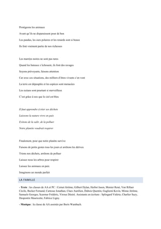 Protégeons les animaux

Avant qu’ils ne disparaissent pour de bon

Les pandas, les ours polaires et les renards sont si beaux

Ils font vraiment partie de nos richesses



Les marrées noires ne sont pas rares

Quand les bateaux s’échouent, ils font des ravages

Soyons prévoyants, faisons attention

Car avec ces situations, des milliers d’êtres vivants s’en vont

La terre est dépeuplée et les espèces sont menacées

Les océans sont pourtant si merveilleux

C’est grâce à eux que le ciel est bleu



Il faut apprendre à trier ses déchets

Laissons la nature vivre en paix

Evitons de la salir, de la polluer

Notre planète voudrait respirer



Finalement, pour que notre planète survive

Faisons de petits gestes tous les jours et arrêtons les dérives

Trions nos déchets, arrêtons de polluer

Laissez nous les arbres pour respirer

Laissez les animaux en paix

Imaginons un monde parfait

LA FAMILLE

- Texte : les classes de AA et PC : Cornet Jérôme, Gilbert Dylan, Herbst Jason, Monier René, Van Rillaer
Cécile, Becker Fernand, Cartesse Jonathan, Claes Aurélien, Dubois Quentin, Gugliemi Kevin, Minne Jérôme,
Samuels Georges, Scarmur Frédéric, Viroux Désiré. Assistants en écriture : Splingard Valérie, Charlier Suzy,
Despontin Mauricette, Fabrice Ligny.

- Musique : la classe de AA assistée par Boris Wambach.
 