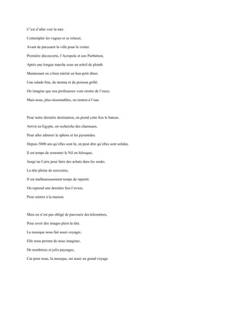 C’est d’aller voir la mer.

Contempler les vagues et se relaxer,

Avant de parcourir la ville pour la visiter.

Première découverte, l’Acropole et son Parthénon,

Après une longue marche sous un soleil de plomb.

Maintenant on a bien mérité un bon petit dîner,

Une salade feta, du tarama et du poisson grillé.

On imagine que nos professeurs vont siroter de l’ouzo,

Mais nous, plus raisonnables, on restera à l’eau.



Pour notre dernière destination, on prend cette fois le bateau.

Arrivé en Egypte, on recherche des chameaux.

Pour aller admirer le sphinx et les pyramides.

Depuis 5000 ans qu’elles sont là, on peut dire qu’elles sont solides.

Il est temps de remonter le Nil en felouque,

Jusqu’au Caire pour faire des achats dans les souks.

La tête pleine de souvenirs,

Il est malheureusement temps de repartir.

On reprend une dernière fois l’avion,

Pour rentrer à la maison.



Mais on n’est pas obligé de parcourir des kilomètres,

Pour avoir des images plein la tête.

La musique nous fait aussi voyager,

Elle nous permet de nous imaginer,

De nombreux et jolis paysages,

Car pour nous, la musique, est aussi un grand voyage.
 