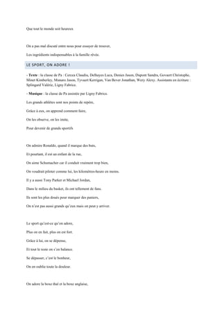Que tout le monde soit heureux



On a pas mal discuté entre nous pour essayer de trouver,

Les ingrédients indispensables à la famille rêvée.

LE SPORT, ON ADORE !

- Texte : la classe de Pa : Cercea Claudiu, Delhayes Luca, Denies Jason, Dupont Sandra, Govaert Christophe,
Minet Kimberley, Munaro Jason, Tyvaert Kerrigan, Van Bever Jonathan, Wery Alexy. Assistants en écriture :
Splingard Valérie, Ligny Fabrice.

- Musique : la classe de Pa assistée par Ligny Fabrice.

Les grands athlètes sont nos points de repère,

Grâce à eux, on apprend comment faire,

On les observe, on les imite,

Pour devenir de grands sportifs



On admire Ronaldo, quand il marque des buts,

Et pourtant, il est un enfant de la rue,

On aime Schumacher car il conduit vraiment trop bien,

On voudrait piloter comme lui, les kilomètres-heure en moins.

Il y a aussi Tony Parker et Michael Jordan,

Dans le milieu du basket, ils ont tellement de fans.

Ils sont les plus doués pour marquer des paniers,

On n’est pas aussi grands qu’eux mais on peut y arriver.



Le sport qu’est-ce qu’on adore,

Plus on en fait, plus on est fort.

Grâce à lui, on se dépense,

Et tout le reste on s’en balance.

Se dépasser, c’est le bonheur,

On en oublie toute la douleur.



On adore la boxe thaï et la boxe anglaise,
 