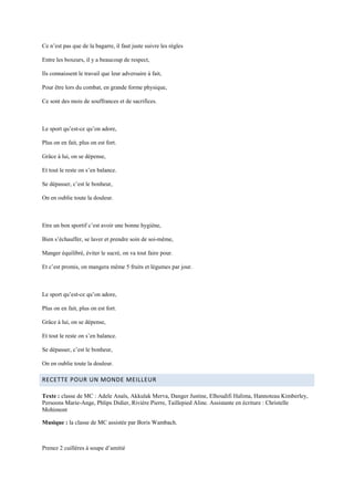 Ce n’est pas que de la bagarre, il faut juste suivre les règles

Entre les boxeurs, il y a beaucoup de respect,

Ils connaissent le travail que leur adversaire à fait,

Pour être lors du combat, en grande forme physique,

Ce sont des mois de souffrances et de sacrifices.



Le sport qu’est-ce qu’on adore,

Plus on en fait, plus on est fort.

Grâce à lui, on se dépense,

Et tout le reste on s’en balance.

Se dépasser, c’est le bonheur,

On en oublie toute la douleur.



Etre un bon sportif c’est avoir une bonne hygiène,

Bien s’échauffer, se laver et prendre soin de soi-même,

Manger équilibré, éviter le sucré, on va tout faire pour.

Et c’est promis, on mangera même 5 fruits et légumes par jour.



Le sport qu’est-ce qu’on adore,

Plus on en fait, plus on est fort.

Grâce à lui, on se dépense,

Et tout le reste on s’en balance.

Se dépasser, c’est le bonheur,

On en oublie toute la douleur.

RECETTE POUR UN MONDE MEILLEUR

Texte : classe de MC : Adele Anaïs, Akkulak Merva, Danger Justine, Elhoudifi Halima, Hannoteau Kimberley,
Persoons Marie-Ange, Phlips Didier, Rivière Pierre, Taillepied Aline. Assistante en écriture : Christelle
Mohimont

Musique : la classe de MC assistée par Boris Wambach.



Prenez 2 cuillères à soupe d’amitié
 