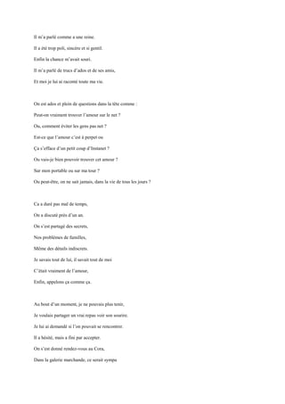 Il m’a parlé comme a une reine.

Il a été trop poli, sincère et si gentil.

Enfin la chance m’avait souri.

Il m’a parlé de trucs d’ados et de ses amis,

Et moi je lui ai raconté toute ma vie.



On est ados et plein de questions dans la tête comme :

Peut-on vraiment trouver l’amour sur le net ?

Ou, comment éviter les gens pas net ?

Est-ce que l’amour c’est à perpet ou

Ça s’efface d’un petit coup d’Instanet ?

Ou vais-je bien pouvoir trouver cet amour ?

Sur mon portable ou sur ma tour ?

Ou peut-être, on ne sait jamais, dans la vie de tous les jours ?



Ca a duré pas mal de temps,

On a discuté près d’un an.

On s’est partagé des secrets,

Nos problèmes de familles,

Même des détails indiscrets.

Je savais tout de lui, il savait tout de moi

C’était vraiment de l’amour,

Enfin, appelons ça comme ça.



Au bout d’un moment, je ne pouvais plus tenir,

Je voulais partager un vrai repas voir son sourire.

Je lui ai demandé si l’on pouvait se rencontrer.

Il a hésité, mais a fini par accepter.

On s’est donné rendez-vous au Cora,

Dans la galerie marchande, ce serait sympa
 