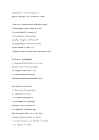 On pourrait boire ensemble un petit coca

Il pourrait même peut-être me serrer dans ses bras.



On est ados et plein de questions dans la tête comme :

Peut-on vraiment trouver l’amour sur le net ?

Ou, comment éviter les gens pas net ?

Est-ce que l’amour c’est à perpet ou

Ça s’efface d’un petit coup d’Instanet ?

Ou vais-je bien pouvoir trouver cet amour ?

Sur mon portable ou sur ma tour ?

Ou peut-être, on ne sait jamais, dans la vie de tous les jours ?



Arrivé dans ce grand magasin,

Je n’aurais pas de mal à retrouver mon copain.

Il est grand, brun, 17 ans, les yeux gris,

Son écharpe sera bleue, il me l’a dit.

J’ai regardé près de notre boutique,

Mais je ne reconnaissais pas mon beau Patrick.



Il y avait bien un drôle de type,

Les cheveux gris, l’air un peu triste.

Son écharpe était bien bleue,

Mais il était vraiment trop vieux.

Je me suis approché de la boutique,

Il m’a dit « C’est toi Véronique ? »

Je lui ai dit oui, c’est bien mon nom.

Il me dit, on avait rendez-vous, tu te souviens ?

Viens, promenons nous, donne moi la main.

Je suis restée paralysée, je n’ai même pas pu lui parler.

Je suis vite partie en courant,
 