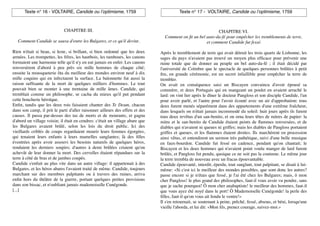 Texte n° 16 - VOLTAIRE, Candide ou l!optimisme, 1759                               Texte n° 17 - VOLTAIRE, Candide ou l!optimisme, 1759



                             CHAPITRE III.                                                                  CHAPITRE VI.
                                                                                 Comment on ﬁt un bel auto-da-fé pour empêcher les tremblements de terre,
   Comment Candide se sauva d'entre les Bulgares, et ce qu'il devint.                                 et comment Candide fut fessé.

Rien n'était si beau, si leste, si brillant, si bien ordonné que les deux      Après le tremblement de terre qui avait détruit les trois quarts de Lisbonne, les
armées. Les trompettes, les ﬁfres, les hautbois, les tambours, les canons      sages du pays n'avaient pas trouvé un moyen plus efﬁcace pour prévenir une
formaient une harmonie telle qu'il n'y en eut jamais en enfer. Les canons      ruine totale que de donner au peuple un bel auto-da-fé ; il était décidé par
renversèrent d'abord à peu près six mille hommes de chaque côté;               l'université de Coïmbre que le spectacle de quelques personnes brûlées à petit
ensuite la mousqueterie ôta du meilleur des mondes environ neuf à dix          feu, en grande cérémonie, est un secret infaillible pour empêcher la terre de
mille coquins qui en infectaient la surface. La baïonnette fut aussi la        trembler.
raison sufﬁsante de la mort de quelques milliers d'hommes. Le tout             On avait en conséquence saisi un Biscayen convaincu d'avoir épousé sa
pouvait bien se monter à une trentaine de mille âmes. Candide, qui             commère, et deux Portugais qui en mangeant un poulet en avaient arraché le
tremblait comme un philosophe, se cacha du mieux qu'il put pendant             lard: on vint lier après le dîner le docteur Pangloss et son disciple Candide, l'un
cette boucherie héroïque.                                                      pour avoir parlé, et l'autre pour l'avoir écouté avec un air d'approbation: tous
Enﬁn, tandis que les deux rois faisaient chanter des Te Deum, chacun           deux furent menés séparément dans des appartements d'une extrême fraîcheur,
dans son camp, il prit le parti d'aller raisonner ailleurs des effets et des   dans lesquels on n'était jamais incommodé du soleil: huit jours après ils furent
causes. Il passa par-dessus des tas de morts et de mourants, et gagna          tous deux revêtus d'un san-benito, et on orna leurs têtes de mitres de papier: la
d'abord un village voisin; il était en cendres: c'était un village abare que   mitre et le san-benito de Candide étaient peints de ﬂammes renversées, et de
les Bulgares avaient brûlé, selon les lois du droit public. Ici des            diables qui n'avaient ni queues ni griffes; mais les diables de Pangloss portaient
vieillards criblés de coups regardaient mourir leurs femmes égorgées,          griffes et queues, et les ﬂammes étaient droites. Ils marchèrent en procession
qui tenaient leurs enfants à leurs mamelles sanglantes; là des ﬁlles           ainsi vêtus, et entendirent un sermon très pathétique, suivi d'une belle musique
éventrées après avoir assouvi les besoins naturels de quelques héros,          en faux-bourdon. Candide fut fessé en cadence, pendant qu'on chantait; le
rendaient les derniers soupirs; d'autres à demi brûlées criaient qu'on         Biscayen et les deux hommes qui n'avaient point voulu manger de lard furent
achevât de leur donner la mort. Des cervelles étaient répandues sur la         brûlés, et Pangloss fut pendu, quoique ce ne soit pas la coutume. Le même jour
terre à côté de bras et de jambes coupés.                                      la terre trembla de nouveau avec un fracas épouvantable.
Candide s'enfuit au plus vite dans un autre village: il appartenait à des      Candide épouvanté, interdit, éperdu, tout sanglant, tout palpitant, se disait à lui-
Bulgares, et les héros abares l'avaient traité de même. Candide, toujours      même: «Si c'est ici le meilleur des mondes possibles, que sont donc les autres?
marchant sur des membres palpitants ou à travers des ruines, arriva            passe encore si je n'étais que fessé, je l'ai été chez les Bulgares; mais, ô mon
enﬁn hors du théâtre de la guerre, portant quelques petites provisions         cher Pangloss! le plus grand des philosophes, faut-il vous avoir vu pendre, sans
dans son bissac, et n'oubliant jamais mademoiselle Cunégonde.                  que je sache pourquoi! Ô mon cher anabaptiste! le meilleur des hommes, faut-il
[...]                                                                          que vous ayez été noyé dans le port! Ô Mademoiselle Cunégonde! la perle des
                                                                               ﬁlles, faut-il qu'on vous ait fendu le ventre!»
                                                                               Il s'en retournait, se soutenant à peine, prêché, fessé, absous, et béni, lorsqu'une
                                                                               vieille l'aborda, et lui dit: «Mon ﬁls, prenez courage, suivez-moi.»
 