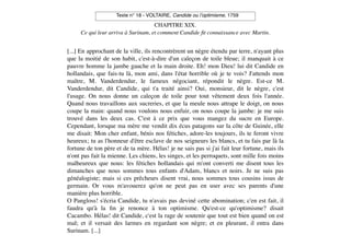 Texte n° 18 - VOLTAIRE, Candide ou l!optimisme, 1759

                                    CHAPITRE XIX.
     Ce qui leur arriva à Surinam, et comment Candide ﬁt connaissance avec Martin.


[...] En approchant de la ville, ils rencontrèrent un nègre étendu par terre, n'ayant plus
que la moitié de son habit, c'est-à-dire d'un caleçon de toile bleue; il manquait à ce
pauvre homme la jambe gauche et la main droite. Eh! mon Dieu! lui dit Candide en
hollandais, que fais-tu là, mon ami, dans l'état horrible où je te vois? J'attends mon
maître, M. Vanderdendur, le fameux négociant, répondit le nègre. Est-ce M.
Vanderdendur, dit Candide, qui t'a traité ainsi? Oui, monsieur, dit le nègre, c'est
l'usage. On nous donne un caleçon de toile pour tout vêtement deux fois l'année.
Quand nous travaillons aux sucreries, et que la meule nous attrape le doigt, on nous
coupe la main: quand nous voulons nous enfuir, on nous coupe la jambe: je me suis
trouvé dans les deux cas. C'est à ce prix que vous mangez du sucre en Europe.
Cependant, lorsque ma mère me vendit dix écus patagons sur la côte de Guinée, elle
me disait: Mon cher enfant, bénis nos fétiches, adore-les toujours, ils te feront vivre
heureux; tu as l'honneur d'être esclave de nos seigneurs les blancs, et tu fais par là la
fortune de ton père et de ta mère. Hélas! je ne sais pas si j'ai fait leur fortune, mais ils
n'ont pas fait la mienne. Les chiens, les singes, et les perroquets, sont mille fois moins
malheureux que nous: les fétiches hollandais qui m'ont converti me disent tous les
dimanches que nous sommes tous enfants d'Adam, blancs et noirs. Je ne suis pas
généalogiste; mais si ces prêcheurs disent vrai, nous sommes tous cousins issus de
germain. Or vous m'avouerez qu'on ne peut pas en user avec ses parents d'une
manière plus horrible.
O Pangloss! s'écria Candide, tu n'avais pas deviné cette abomination; c'en est fait, il
faudra qu'à la ﬁn je renonce à ton optimisme. Qu'est-ce qu'optimisme? disait
Cacambo. Hélas! dit Candide, c'est la rage de soutenir que tout est bien quand on est
mal; et il versait des larmes en regardant son nègre; et en pleurant, il entra dans
Surinam. [...]
 