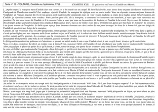 Texte n° 19 - VOLTAIRE, Candide ou l!optimisme, 1759                           CHAPITRE XXII.         Ce qui arriva en France à Candide et à Martin.

[...]Après souper, la marquise mena Candide dans son cabinet, et le ﬁt asseoir sur un canapé. Eh bien! lui dit-elle, vous aimez donc toujours éperdument mademoiselle
Cunégonde de Thunder-ten-tronckh? Oui, madame, répondit Candide. La marquise lui répliqua avec un souris tendre: Vous me répondez comme un jeune homme de
Vestphalie; un Français m'aurait dit: Il est vrai que j'ai aimé mademoiselle Cunégonde; mais en vous voyant, madame, je crains de ne la plus aimer. Hélas! madame, dit
Candide, je répondrai comme vous voudrez. Votre passion pour elle, dit la marquise, a commencé en ramassant son mouchoir; je veux que vous ramassiez ma
jarretière. De tout mon coeur, dit Candide; et il la ramassa. Mais je veux que vous me la remettiez, dit la dame; et Candide la lui remit. Voyez-vous, dit la dame, vous
êtes étranger; je fais quelquefois languir mes amants de Paris quinze jours, mais je me rends à vous dès la première nuit, parce qu'il faut faire les honneurs de son pays
à un jeune homme de Vestphalie. La belle ayant aperçu deux énormes diamants aux deux mains de son jeune étranger, les loua de si bonne foi, que des doigts de
Candide ils passèrent aux doigts de la marquise.
Candide, en s'en retournant avec son abbé périgourdin, sentit quelques remords d'avoir fait une inﬁdélité à mademoiselle Cunégonde. M. l'abbé entra dans sa peine; il
n'avait qu'une légère part aux cinquante mille livres perdues au jeu par Candide, et à la valeur des deux brillants moitié donnés, moitié extorqués. Son dessein était de
proﬁter, autant qu'il le pourrait, des avantages que la connaissance de Candide pouvait lui procurer. Il lui parla beaucoup de Cunégonde; et Candide lui dit qu'il
demanderait bien pardon à cette belle de son inﬁdélité, quand il la verrait à Venise.
Le Périgourdin redoublait de politesses et d'attentions, et prenait un intérêt tendre à tout ce que Candide disait, à tout ce qu'il fesait, à tout ce qu'il voulait faire.
Vous avez donc, monsieur, lui dit-il, un rendez-vous à Venise? Oui, monsieur l'abbé, dit Candide; il faut absolument que j'aille trouver mademoiselle Cunégonde.
Alors, engagé par le plaisir de parler de ce qu'il aimait, il conta, selon son usage, une partie de ses aventures avec cette illustre Vestphalienne.
Je crois, dit l'abbé, que mademoiselle Cunégonde a bien de l'esprit, et qu'elle écrit des lettres charmantes. Je n'en ai jamais reçu, dit Candide; car, ﬁgurez-vous qu'ayant
été chassé du château pour l'amour d'elle, je ne pus lui écrire; que bientôt après j'appris qu'elle était morte, qu'ensuite je la retrouvai, et que je la perdis, et que je lui ai
envoyé à deux mille cinq cents lieues d'ici un exprès dont j'attends la réponse.
L'abbé écoutait attentivement, et paraissait un peu rêveur. Il prit bientôt congé des deux étrangers, après les avoir tendrement embrassés. Le lendemain Candide reçut à
son réveil une lettre conçue en ces termes:«Monsieur mon très cher amant, il y a huit jours que je suis malade en cette ville; j'apprends que vous y êtes. Je volerais dans
vos bras si je pouvais remuer. J'ai su votre passage à Bordeaux; j'y ai laissé le ﬁdèle Cacambo et la vieille, qui doivent bientôt me suivre. Le gouverneur de Buénos-
Ayres a tout pris, mais il me reste votre coeur. Venez; votre présence me rendra la vie ou me fera mourir de plaisir.»
Cette lettre charmante, cette lettre inespérée, transporta Candide d'une joie inexprimable; et la maladie de sa chère Cunégonde l'accabla de douleur. Partagé entre ces
deux sentiments, il prend son or et ses diamants, et se fait conduire avec Martin à l'hôtel où mademoiselle Cunégonde demeurait. Il entre en tremblant d'émotion, son
coeur palpite, sa voix sanglote; il veut ouvrir les rideaux du lit; il veut faire apporter de la lumière. Gardez-vous-en bien, lui dit la suivante; la lumière la tue; et soudain
elle referme le rideau. Ma chère Cunégonde, dit Candide en pleurant, comment vous portez-vous? si vous ne pouvez me voir, parlez-moi du moins. Elle ne peut parler,
dit la suivante, la dame alors tire du lit une main potelée que Candide arrose long-temps de ses larmes, et qu'il remplit ensuite de diamants, en laissant un sac plein d'or
sur le fauteuil.
Au milieu de ses transports arrive un exempt suivi de l'abbé périgourdin et d'une escouade. Voilà donc, dit-il, ces deux étrangers suspects? Il les fait incontinent saisir,
et ordonne à ses braves de les traîner en prison. Ce n'est pas ainsi qu'on traite les voyageurs dans Eldorado, dit Candide. Je suis plus manichéen que jamais, dit Martin.
Mais, monsieur, où nous menez-vous? dit Candide. Dans un cul de basse-fosse, dit l'exempt.
Martin, ayant repris son sang froid, jugea que la dame qui se prétendait Cunégonde était une friponne, monsieur l'abbé périgourdin un fripon, qui avait abusé au plus
vite de l'innocence de Candide, et l'exempt un autre fripon dont on pouvait aisément se débarrasser.
Plutôt que de s'exposer aux procédures de la justice, Candide, éclairé par son conseil, et d'ailleurs toujours impatient de revoir la véritable Cunégonde, propose à
l'exempt trois petits diamants d'environ trois mille pistoles chacun. Ah! monsieur, lui dit l'homme au bâton d'ivoire, eussiez-vous commis tous les crimes imaginables,
vous êtes le plus honnête homme du monde; trois diamants! chacun de trois mille pistoles! Monsieur! je me ferais tuer pour vous, au lieu de vous mener dans un
cachot. On arrête tous les étrangers, mais laissez-moi faire; j'ai un frère à Dieppe en Normandie; je vais vous y mener; et si vous avez quelque diamant à lui donner, il
aura soin de vous comme moi-même. [...]
 
