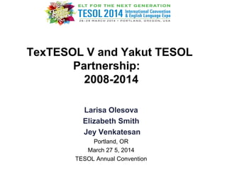 TexTESOL V and Yakut TESOL
Partnership:
2008-2014
Larisa Olesova
Elizabeth Smith
Jey Venkatesan
Portland, OR
March 27 5, 2014
TESOL Annual Convention
 