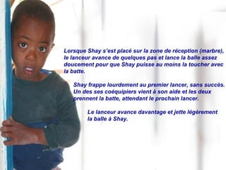 Lorsque Shay s’est placé sur la zone de réception (marbre), le lanceur avance de quelques pas et lance la balle assez  doucement pour que Shay puisse au moins la toucher avec la batte. Shay frappe lourdement au premier lancer, sans succès.  Un des ses coéquipiers vient à son aide et les deux prennent la batte, attendant le prochain lancer. Le lanceur avance davantage et jette légèrement  la balle à Shay. 