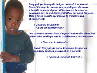 Shay galope le long de la ligne de fond, tout étonné.  Quand il atteint le premier but, le voltigeur de droite  a la balle en main; il pourrait facilement la lancer au  deuxième but, ce qui éliminerait Shay qui court toujours. Mais il lance la balle par dessus le troisième but  et  tous  crient:  « Cours au deuxième!  Cours au deuxième !!! » Les coureurs devant Shay s’approchent du deuxième but, l’adversaire se dirige vers le troisième but  et s’exclame : « Cours au troisième! » Quand Shay passe par le troisième, les jeunes  des deux équipes le suivent en s’écriant: « Fais tout le circuit, Shay !!! » 