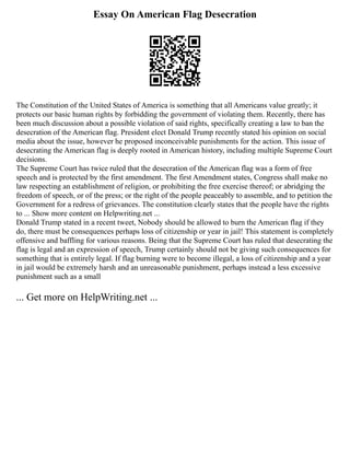 Essay On American Flag Desecration
The Constitution of the United States of America is something that all Americans value greatly; it
protects our basic human rights by forbidding the government of violating them. Recently, there has
been much discussion about a possible violation of said rights, specifically creating a law to ban the
desecration of the American flag. President elect Donald Trump recently stated his opinion on social
media about the issue, however he proposed inconceivable punishments for the action. This issue of
desecrating the American flag is deeply rooted in American history, including multiple Supreme Court
decisions.
The Supreme Court has twice ruled that the desecration of the American flag was a form of free
speech and is protected by the first amendment. The first Amendment states, Congress shall make no
law respecting an establishment of religion, or prohibiting the free exercise thereof; or abridging the
freedom of speech, or of the press; or the right of the people peaceably to assemble, and to petition the
Government for a redress of grievances. The constitution clearly states that the people have the rights
to ... Show more content on Helpwriting.net ...
Donald Trump stated in a recent tweet, Nobody should be allowed to burn the American flag if they
do, there must be consequences perhaps loss of citizenship or year in jail! This statement is completely
offensive and baffling for various reasons. Being that the Supreme Court has ruled that desecrating the
flag is legal and an expression of speech, Trump certainly should not be giving such consequences for
something that is entirely legal. If flag burning were to become illegal, a loss of citizenship and a year
in jail would be extremely harsh and an unreasonable punishment, perhaps instead a less excessive
punishment such as a small
... Get more on HelpWriting.net ...
 