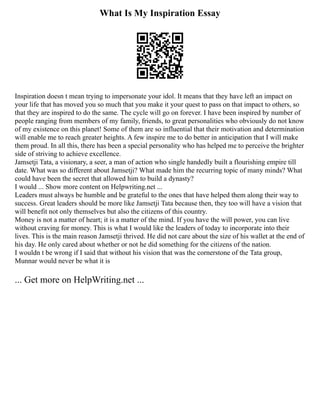 What Is My Inspiration Essay
Inspiration doesn t mean trying to impersonate your idol. It means that they have left an impact on
your life that has moved you so much that you make it your quest to pass on that impact to others, so
that they are inspired to do the same. The cycle will go on forever. I have been inspired by number of
people ranging from members of my family, friends, to great personalities who obviously do not know
of my existence on this planet! Some of them are so influential that their motivation and determination
will enable me to reach greater heights. A few inspire me to do better in anticipation that I will make
them proud. In all this, there has been a special personality who has helped me to perceive the brighter
side of striving to achieve excellence.
Jamsetji Tata, a visionary, a seer, a man of action who single handedly built a flourishing empire till
date. What was so different about Jamsetji? What made him the recurring topic of many minds? What
could have been the secret that allowed him to build a dynasty?
I would ... Show more content on Helpwriting.net ...
Leaders must always be humble and be grateful to the ones that have helped them along their way to
success. Great leaders should be more like Jamsetji Tata because then, they too will have a vision that
will benefit not only themselves but also the citizens of this country.
Money is not a matter of heart; it is a matter of the mind. If you have the will power, you can live
without craving for money. This is what I would like the leaders of today to incorporate into their
lives. This is the main reason Jamsetji thrived. He did not care about the size of his wallet at the end of
his day. He only cared about whether or not he did something for the citizens of the nation.
I wouldn t be wrong if I said that without his vision that was the cornerstone of the Tata group,
Munnar would never be what it is
... Get more on HelpWriting.net ...
 