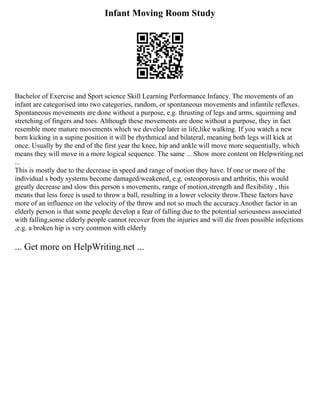 Infant Moving Room Study
Bachelor of Exercise and Sport science Skill Learning Performance Infancy. The movements of an
infant are categorised into two categories, random, or spontaneous movements and infantile reflexes.
Spontaneous movements are done without a purpose, e.g. thrusting of legs and arms, squirming and
stretching of fingers and toes. Although these movements are done without a purpose, they in fact
resemble more mature movements which we develop later in life,like walking. If you watch a new
born kicking in a supine position it will be rhythmical and bilateral, meaning both legs will kick at
once. Usually by the end of the first year the knee, hip and ankle will move more sequentially, which
means they will move in a more logical sequence. The same ... Show more content on Helpwriting.net
...
This is mostly due to the decrease in speed and range of motion they have. If one or more of the
individual s body systems become damaged/weakened, e.g. osteoporosis and arthritis, this would
greatly decrease and slow this person s movements, range of motion,strength and flexibility , this
means that less force is used to throw a ball, resulting in a lower velocity throw.These factors have
more of an influence on the velocity of the throw and not so much the accuracy.Another factor in an
elderly person is that some people develop a fear of falling due to the potential seriousness associated
with falling,some elderly people cannot recover from the injuries and will die from possible infections
,e.g. a broken hip is very common with elderly
... Get more on HelpWriting.net ...
 