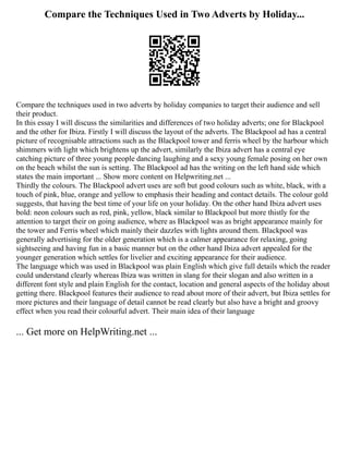 Compare the Techniques Used in Two Adverts by Holiday...
Compare the techniques used in two adverts by holiday companies to target their audience and sell
their product.
In this essay I will discuss the similarities and differences of two holiday adverts; one for Blackpool
and the other for Ibiza. Firstly I will discuss the layout of the adverts. The Blackpool ad has a central
picture of recognisable attractions such as the Blackpool tower and ferris wheel by the harbour which
shimmers with light which brightens up the advert, similarly the Ibiza advert has a central eye
catching picture of three young people dancing laughing and a sexy young female posing on her own
on the beach whilst the sun is setting. The Blackpool ad has the writing on the left hand side which
states the main important ... Show more content on Helpwriting.net ...
Thirdly the colours. The Blackpool advert uses are soft but good colours such as white, black, with a
touch of pink, blue, orange and yellow to emphasis their heading and contact details. The colour gold
suggests, that having the best time of your life on your holiday. On the other hand Ibiza advert uses
bold: neon colours such as red, pink, yellow, black similar to Blackpool but more thistly for the
attention to target their on going audience, where as Blackpool was as bright appearance mainly for
the tower and Ferris wheel which mainly their dazzles with lights around them. Blackpool was
generally advertising for the older generation which is a calmer appearance for relaxing, going
sightseeing and having fun in a basic manner but on the other hand Ibiza advert appealed for the
younger generation which settles for livelier and exciting appearance for their audience.
The language which was used in Blackpool was plain English which give full details which the reader
could understand clearly whereas Ibiza was written in slang for their slogan and also written in a
different font style and plain English for the contact, location and general aspects of the holiday about
getting there. Blackpool features their audience to read about more of their advert, but Ibiza settles for
more pictures and their language of detail cannot be read clearly but also have a bright and groovy
effect when you read their colourful advert. Their main idea of their language
... Get more on HelpWriting.net ...
 