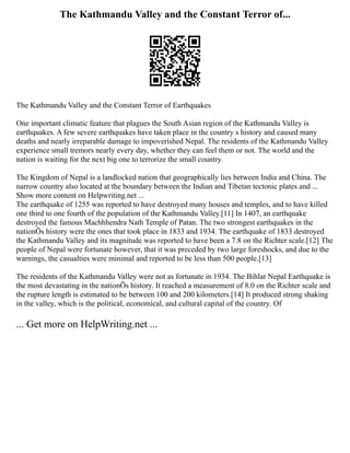 The Kathmandu Valley and the Constant Terror of...
The Kathmandu Valley and the Constant Terror of Earthquakes
One important climatic feature that plagues the South Asian region of the Kathmandu Valley is
earthquakes. A few severe earthquakes have taken place in the country s history and caused many
deaths and nearly irreparable damage to impoverished Nepal. The residents of the Kathmandu Valley
experience small tremors nearly every day, whether they can feel them or not. The world and the
nation is waiting for the next big one to terrorize the small country.
The Kingdom of Nepal is a landlocked nation that geographically lies between India and China. The
narrow country also located at the boundary between the Indian and Tibetan tectonic plates and ...
Show more content on Helpwriting.net ...
The earthquake of 1255 was reported to have destroyed many houses and temples, and to have killed
one third to one fourth of the population of the Kathmandu Valley.[11] In 1407, an earthquake
destroyed the famous Machhhendra Nath Temple of Patan. The two strongest earthquakes in the
nationÕs history were the ones that took place in 1833 and 1934. The earthquake of 1833 destroyed
the Kathmandu Valley and its magnitude was reported to have been a 7.8 on the Richter scale.[12] The
people of Nepal were fortunate however, that it was preceded by two large foreshocks, and due to the
warnings, the casualties were minimal and reported to be less than 500 people.[13]
The residents of the Kathmandu Valley were not as fortunate in 1934. The Bihlar Nepal Earthquake is
the most devastating in the nationÕs history. It reached a measurement of 8.0 on the Richter scale and
the rupture length is estimated to be between 100 and 200 kilometers.[14] It produced strong shaking
in the valley, which is the political, economical, and cultural capital of the country. Of
... Get more on HelpWriting.net ...
 