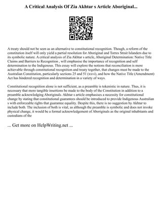 A Critical Analysis Of Zia Akhtar s Article Aboriginal...
A treaty should not be seen as an alternative to constitutional recognition. Though, a reform of the
constitution itself will only yield a partial resolution for Aboriginal and Torres Strait Islanders due to
its symbolic nature. A critical analysis of Zia Akhtar s article, Aboriginal Determination: Native Title
Claims and Barriers to Recognition , will emphasise the importance of recognition and self
determination to the Indigenous. This essay will explore the notions that reconciliation is more
achievable through constitutional recognition and treaty together, that changes must be made to the
Australian Constitution, particularly sections 25 and 51 (xxvi), and how the Native Title (Amendment)
Act has hindered recognition and determination in a variety of ways.
Constitutional recognition alone is not sufficient, as a preamble is tokenistic in nature. Thus, it is
necessary that more tangible insertions be made to the body of the Constitution in addition to a
preamble acknowledging Aboriginals. Akhtar s article emphasises a necessity for constitutional
change by stating that constitutional guarantees should be introduced to provide Indigenous Australian
s with enforceable rights that guarantee equality. Despite this, there is no suggestion by Akhtar to
include both. The inclusion of both is vital, as although the preamble is symbolic and does not invoke
physical change, it would be a formal acknowledgement of Aboriginals as the original inhabitants and
custodians of the
... Get more on HelpWriting.net ...
 