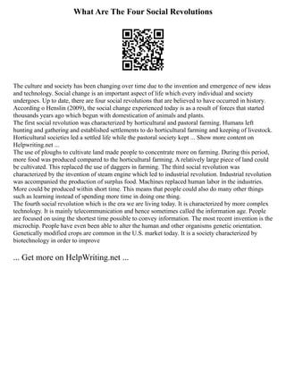 What Are The Four Social Revolutions
The culture and society has been changing over time due to the invention and emergence of new ideas
and technology. Social change is an important aspect of life which every individual and society
undergoes. Up to date, there are four social revolutions that are believed to have occurred in history.
According o Henslin (2009), the social change experienced today is as a result of forces that started
thousands years ago which begun with domestication of animals and plants.
The first social revolution was characterized by horticultural and pastoral farming. Humans left
hunting and gathering and established settlements to do horticultural farming and keeping of livestock.
Horticultural societies led a settled life while the pastoral society kept ... Show more content on
Helpwriting.net ...
The use of ploughs to cultivate land made people to concentrate more on farming. During this period,
more food was produced compared to the horticultural farming. A relatively large piece of land could
be cultivated. This replaced the use of daggers in farming. The third social revolution was
characterized by the invention of steam engine which led to industrial revolution. Industrial revolution
was accompanied the production of surplus food. Machines replaced human labor in the industries.
More could be produced within short time. This means that people could also do many other things
such as learning instead of spending more time in doing one thing.
The fourth social revolution which is the era we are living today. It is characterized by more complex
technology. It is mainly telecommunication and hence sometimes called the information age. People
are focused on using the shortest time possible to convey information. The most recent invention is the
microchip. People have even been able to alter the human and other organisms genetic orientation.
Genetically modified crops are common in the U.S. market today. It is a society characterized by
biotechnology in order to improve
... Get more on HelpWriting.net ...
 
