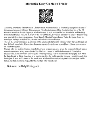 Informative Essay On Malon Brando
Academy Award and 6 time Golden Globe winner, Marlon Brando is constantly recognized as one of
the greatest actors of all time. The American Film Institute named him fourth in their list of the 50
Greatest American Screen Legends. Marlon Brando Jr. was born to Marlon Brando Sr. and Dorothy
Pennebaker Brando on April 3, 1924 in the city of Omaha, Nebraska. Brando was one of three siblings
and married three times to actresses Anna Kashfi, Movita Castaneda and Tarita Teriipaia. From his
marriages and speculated affairs, Brando had at least eleven children.
The On the Waterfront actor spent most of his youth in Libertyville, Illinois, where he was brought up
in a difficult household. His mother, Dorothy was an alcoholic and he couldn t ... Show more content
on Helpwriting.net ...
Named after his mother, Marlon Brando Sr, whom he despised, was given the responsibility of taking
over the company. Many were shocked by Marlon s choice to let his father control Pennebaker
Productions, in an interview following his father s passing, Marlon wrote in his biography that, After
he died, I used to think, God, just give him to me alive for eight seconds, because I want to punch him
in the jaw. It was well known to the public that Marlon didn t maintain a good relationship with his
father, but had enormous respect for his mother, who was also an
... Get more on HelpWriting.net ...
 