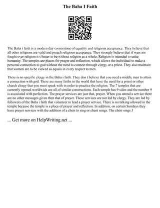 The Baha I Faith
The Baha i faith is a modern day cornerstone of equality and religious acceptance. They believe that
all other religions are valid and preach religious acceptance. They strongly believe that if wars are
fought over religion it s better to be without religion as a whole. Religion is intended to unite
humanity. The temples are places for prayer and reflection, which allows the individual to make a
personal connection to god without the need to connect through clergy or a priest. They also maintain
that women are to be viewed as equals in every respect to men.
There is no specific clergy in the Baha i faith. They don t believe that you need a middle man to attain
a connection with god. There are many faiths in the world that have the need for a priest or other
church clergy that you must speak with in order to practice the religion. The 7 temples that are
currently opened worldwide are all of similar constructions. Each temple has 9 sides and the number 9
is associated with perfection. The prayer services are just that, prayer. When you attend a service there
are no other messages given then that of prayer. These services are not led by clergy. They are led by
followers of the Baha i faith that volunteer to lead a prayer service. There is no talking allowed in the
temple because the temple is a place of prayer and reflection. In addition, on certain Sundays they
have prayer services with the addition of a choir to sing or chant songs. The choir sings 3
... Get more on HelpWriting.net ...
 