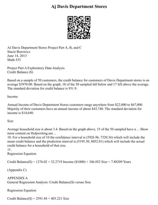 Aj Davis Department Stores
AJ Davis Department Stores Project Part A, B, and C
Stacie Borowicz
June 14, 2013
Math 533
Project Part A Exploratory Data Analysis
Credit Balance ($)
Based on a sample of 50 customers, the credit balance for customers of Davis Department stores is on
average $3970.00. Based on the graph, 18 of the 50 sampled fall below and 17 fell above the average.
The standard deviation for credit balance is 931.9.
Income
Annual Income of Davis Department Stores customers range anywhere from $22,000 to $67,000.
Majority of their customers have an annual income of about $43,740. The standard deviation for
income is $14,640.
Size
Average household size is about 3.4. Based on the graph above, 15 of the 50 sampled have a ... Show
more content on Helpwriting.net ...
10. For a household size of 10 the confidence interval is (5926.96, 7320.36) which will include the
mean credit balance and the prediction interval is (5195.30, 8052.01) which will include the actual
credit balance for a household of that size.
11.
Regression Equation
Credit Balance($) = 1276.02 + 32.2719 Income ($1000) + 346.852 Size + 7.88209 Years
(Appendix C)
APPENDIX A
General Regression Analysis: Credit Balance($) versus Size
Regression Equation
Credit Balance($) = 2591.44 + 403.221 Size
 