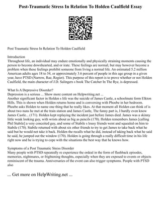 Post-Traumatic Stress In Relation To Holden Caulfield Essay
Post Traumatic Stress In Relation To Holden Caulfield
Introduction
Throughout life, an individual may endure emotionally and physically straining moments causing the
person to become downhearted, and or irate. These feelings are normal, but may however become a
problem when these feelings prohibit someone from living a normal life. An estimated 5.2 million
American adults ages 18 to 54, or approximately 3.6 percent of people in this age group in a given
year, have PTSD (Narrow, Rae, Regier). This purpose of this report is to prove whether or not Holden
Caulfield, the main character of J.D. Salingers s book The Catcher In The Rye, is depressed.
What Is A Depressive Disorder?
Depression is a serious ... Show more content on Helpwriting.net ...
Another significant factor in Holden s life was the suicide of James Castle, a schoolmate form Elkton
Hills. This is shown when Holden returns home and is conversing with Phoebe in her bedroom.
Phoebe asks Holden to name one thing that he really likes. At that moment all Holden can think of is
about two nuns he met at the train station and James Castle, The funny part is, I hardly even know
James Castle... (171). Holden kept replaying the incident just before James died. James was a skinny
little weak looking guy, with wrists about as big as pencils (170). Holden remembers James [calling
Phil Stabile] a very conceited guy, and some of Stabile s lousy friends went and squealed on him to
Stabile (170). Stabile returned with about six other friends to try to get James to take back what he
said but he would not take it back. Holden the recalls what he did, instead of taking back what he said
he said, he jumped out the window (170). Holden is going through a really difficult time in his life
right now and he is trying to cope with the situations the best way that he knows how.
Symptoms of a Post Traumatic Stress Disorder
Many people with PTSD repeatedly re experience the ordeal in the form of flashback episodes,
memories, nightmares, or frightening thoughts, especially when they are exposed to events or objects
reminiscent of the trauma. Anniversaries of the event can also trigger symptoms. People with PTSD
also
... Get more on HelpWriting.net ...
 