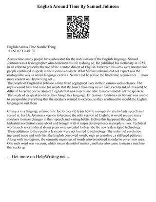 English Around Time By Samuel Johnson
English Across Time Natalie Trang
11ENL02 TRA0130
Across time, many people have advocated for the stabilisation of the English language. Samuel
Johnson was a lexicographer who dedicated his life to doing so. He published his dictionary in 1755,
in an effort to prescribe the use of the London dialect of English. However, his aims were not met and
people continued to speak in their various dialects. What Samuel Johnson did not expect was the
unstoppable way in which language evolves. Neither did he realise the timeframe required for ... Show
more content on Helpwriting.net ...
The people of England in Johnson s time lived segregated lives in their various social classes. The
royals would have had a use for words that the lower class may never have even heard of. It would be
difficult to create one version of English that was current and able to accommodate all the speakers.
The needs of its speakers direct the change in a language. Dr. Samuel Johnson s dictionary was unable
to encapsulate everything that the speakers wanted to express, so they continued to mould the English
language to suit them.
Changes in a language require time for its users to learn how to incorporate it into daily speech and
spread it. For Dr. Johnson s version to become the only version of English, it would require many
speakers to make changes in their speech and writing habits. Before this happened though, the
Industrial revolution came about and brought with it major developments in people s lives. Technical
words such as cylindrical steam press were invented to describe the newly developed technology.
These additions to the speakers lexicons were not limited to technology. The industrial revolution
increased trade and with this, the English borrowed words, such as crinoline , a stiffened petticoat.
Along with neologisms, the semantic meanings of words also broadened in order to cover new uses.
One such word was vacuum, which meant devoid of matter , and later also came to mean a machine
that sucks up
... Get more on HelpWriting.net ...
 