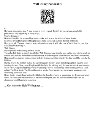 Walt Disney Personality
6
He was a tremendous guy. A true genius in every respect. Terribly driven. A very remarkable
personality. Very appealing in many ways,
Charlie Ridgeway
Bold and humble. He always liked to take risks, and he was the vision of a real leader.
Everyone around him enjoyed his presence, many looked up and still do look up to him.
Do a good job. You don t have to worry about the money; it will take care of itself. Just do your best
work then try to trump it.
Walt Disney
Developments to becoming a better leader
The only skill that was deeply instilled in Walt Disney every since he was a child was grit, he stuck to
dreams and what he wanted to accomplish even after through all of his failures and small successions.
He pursued his dreams, working night and day to make sure that one day his day would be seen by the
billions.
During WWII the military lacked the skill to acquire money: taxes from the people in order to keep
funding the war. Disney unwillingly decided to help the military only because they took up residence
in his office, we persuaded the people by creating a movie Walt created a film starring Donald Duck
called, The New Spirit. The film did much to inspire Americans to pay their taxes, something not
commonly done back then.
Being family oriented and an involved father, he thought of ways to incorporate his dream on a larger
scale. He came up with ideas such as an amusement park, and not just that but the hope that his
characters would become a household
... Get more on HelpWriting.net ...
 