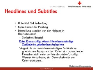 Marketing und Kommunikation4Headlines und SubtitlesUntertitel: 3-4 Zeilen langKurze Essenz der MeldungDarstellung losgelöst von der Meldung in ÜbersichtsseitenSchlechtes Beispiel:Rotes Kreuz schlägt Alarm: Menschenunwürdige Zustände im griechischen Asylsystem"Angesichts der menschenunwürdigen Zustände im griechischen Asylsystem darf Österreich asylsuchende Menschen nicht mehr dorthin abschieben", schlägt Werner Kerschbaum, stv. Generalsekretär des Österreichischen...