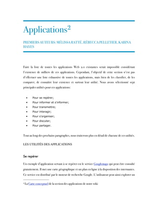Applications2
PREMIERS AUTEURS: MÉLISSA RATTÉ, RÉBECCA PELLETIER, KARINA
HAYES
 
Faire la liste de toutes les applications Web 2.0 existantes serait impossible considérant
l'existence de milliers de ces applications. Cependant, l'objectif de cette section n'est pas
d'effectuer une liste exhaustive de toutes les applications, mais bien de les classifier, de les
comparer, de connaître leur existence et surtout leur utilité. Nous avons sélectionné sept
principales utilités pour ces applications:
• Pour se repérer;
• Pour informer et s'informer;
• Pour transmettre;
• Pour interagir;
• Pour s'organiser;
• Pour discuter;
• Pour partager.
Tout au long des prochains paragraphes, nous traiterons plus en détail de chacune de ces utilités.
 
LES UTILITÉS DES APPLICATIONS
 
Se repérer
Un exemple d’application servant à se repérer est le service Googlemaps qui peut être consulté
gratuitement. Il met une carte géographique et un plan en ligne à la disposition des internautes.
Ce service est distribué par le moteur de recherche Google. L'utilisateur peut ainsi explorer un
2 La Carte conceptuel de la section des applications de notre wiki
 