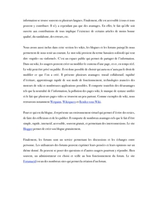 information se trouve souvent en plusieurs langues. Finalement, elle est accessible à tous et tous
peuvent y contribuer. Il n’y a cependant pas que des avantages. En effet, le fait qu’elle soit
ouverte aux contributions de tous implique l'existence de certains articles de moins bonne
qualité, du vandalisme, des erreurs, etc.
 
Nous avons aussi inclus dans cette section les wikis, les blogues et les forums puisqu’ils nous
permettent de nous tenir au courant. Le mot wiki provient du terme hawaiien wikiwiki qui veut
dire «rapide» ou «informel». C'est un espace public qui permet de partager de l'information.
Dans un wiki, les usagers peuvent créer ou modifier le contenu d’une page, et ce, en temps réel.
Le wiki peut être privé ou public. Il est donc possible de choisir qui aura ou n'aura pas le droit de
modifier ce que l'on a créé. Il présente plusieurs avantages: travail collaboratif, rapidité
d'écriture, apprentissage rapide de son mode de fonctionnement, technologies avancées des
moteurs de wiki et nombreuses applications possibles. Il comporte toutefois des désavantages
tels que la neutralité de l'information, la pollution des pages wiki, le manque de syntaxe unifiée
et le fait que plusieurs pages vides se trouvent un peu partout. Comme exemples de wiki, nous
retrouvons notamment Wetpaint, Wikispaces et Rendez-vous Wiki.
 
Pour ce qui est du blogue, il représente un environnement virtuel qui permet d'écrire des textes,
de faire des réflexions et de les publier. Il comporte de nombreux avantages tels que le fait d’être
simple, rapide, interactif, accessible, souvent gratuit, et permettant des interconnexions. Le site
Blogger permet de créer son blogue gratuitement.
 
Finalement, les forums sont un service permettant les discussions et les échanges entre
personne. Les utilisateurs des forums peuvent exprimer leurs pensées et leurs opinions sur un
thème donné. Ils peuvent se poser des questions et d’autres usagers pourront y répondre. Bien
souvent, un administrateur est choisi et veille au bon fonctionnement du forum. Le site
Forumactif est un des nombreux sites qui permet la création d’un forum.  
 
 