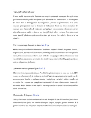 Transmettre et développer
Il nous semble incontournable d'ajouter une catégorie pédagogie regroupant des applications
pouvant être utilisées par les enseignants pour transmettre des connaissances et accompagner
les élèves dans le développement de compétences, puisque les participant-e-s à ce cours
oeuvrent principalement sans le domaine de l'éducation. Voici une brève description de
quelques-unes d'entre elles. Il est à noter que la plupart sont construites selon notre système
éducatif et sont en anglais et donc un peu plus difficiles à utiliser en classe. Cependant, nous
avons identifié plusieurs applications françaises qui peuvent être utilisées directement ou
adaptées.
 
Une communauté du savoir scolaire:Intellego
Outil à la disposition d’une communauté d’internautes composée d’élèves, de parents d’élèves,
de professeurs, d’experts dans un domaine, pour leur permettre de mutualiser et d’échanger leur
savoir, leurs connaissances scolaires, leurs méthodes pédagogiques et leurs réflexions sur tout
sujet lié à l’enseignement et la scolarité. Les membres peuvent créer leur blog, participer à des
quiz ou échanger sur des forums.
 
Apprendre et enseigner en ligne:Edu2.0
Plateforme d’enseignement à distance. Possibilité de gérer une classe ou toute une école. EDU
2.0 est un hébergeur web de système de gestion d'apprentissage gratuit qui permet à tous de
créer une école virtuelle en quelques minutes. La plateforme est facile à utiliser, complète et
accessible. On y retrouve une panoplie de fonctionnalités: leçons, cahier de notes, banques de
questions, débats, forums, section pour les parents permettant de suivre l'évolution de l'enfant
et son assiduité, etc.
 
Dictionnaire de langues: Dicovia
Site spécialisé dans les dictionnaires de traduction. Composé de 190 dictionnaires (généralistes
et spécialisés) dans plus d’une centaine de langues (anglais, espagnol, persan, shimaore…), il
permet de réaliser très simplement et rapidement les traductions en tapant un mot et une langue.
 