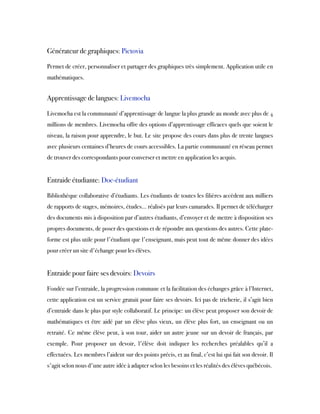  
Générateur de graphiques: Pictovia
Permet de créer, personnaliser et partager des graphiques très simplement. Application utile en
mathématiques.
 
Apprentissage de langues: Livemocha
Livemocha est la communauté d’apprentissage de langue la plus grande au monde avec plus de 4
millions de membres. Livemocha offre des options d’apprentissage efficaces quels que soient le
niveau, la raison pour apprendre, le but. Le site propose des cours dans plus de trente langues
avec plusieurs centaines d’heures de cours accessibles. La partie communauté en réseau permet
de trouver des correspondants pour converser et mettre en application les acquis.
 
Entraide étudiante: Doc-étudiant
Bibliothèque collaborative d’étudiants. Les étudiants de toutes les filières accèdent aux milliers
de rapports de stages, mémoires, études… réalisés par leurs camarades. Il permet de télécharger
des documents mis à disposition par d’autres étudiants, d’envoyer et de mettre à disposition ses
propres documents, de poser des questions et de répondre aux questions des autres. Cette plate-
forme est plus utile pour l'étudiant que l'enseignant, mais peut tout de même donner des idées
pour créer un site d'échange pour les élèves.
 
Entraide pour faire ses devoirs: Devoirs
Fondée sur l’entraide, la progression commune et la facilitation des échanges grâce à l’Internet,
cette application est un service gratuit pour faire ses devoirs. Ici pas de tricherie, il s’agit bien
d’entraide dans le plus pur style collaboratif. Le principe: un élève peut proposer son devoir de
mathématiques et être aidé par un élève plus vieux, un élève plus fort, un enseignant ou un
retraité. Ce même élève peut, à son tour, aider un autre jeune sur un devoir de français, par
exemple. Pour proposer un devoir, l'élève doit indiquer les recherches préalables qu’il a
effectuées. Les membres l’aident sur des points précis, et au final, c’est lui qui fait son devoir. Il
s'agit selon nous d'une autre idée à adapter selon les besoins et les réalités des élèves québécois.
 