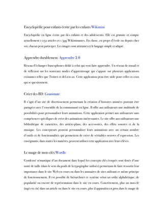  
Encyclopédie pour enfants écrite par les enfants:Wikimini
Encyclopédie en ligne écrite par des enfants et des adolescents. Elle est gratuite et compte
actuellement 1 052 articles et 1 599 Wikiminautes. En classe, en projet d’école ou depuis chez
soi, chacun peut participer. Les images sont attirantes et le langage simple et adapté.
 
Apprendre durablement: Apprendre 2.0
Réseau d’échanges francophones dédié à celui qui veut faire apprendre. Un réseau de travail et
de réflexion sur les nouveaux modes d’apprentissage qui s’appuie sur plusieurs applications
existantes telles que Twitter et del.icio.us. Cette application peut être utile pour celles et ceux
qui se questionnent.
 
Créer des BD: Goanimate
Il s'agit d'un site de divertissement permettant la création d'histoires animées pouvant être
partagées avec l'ensemble de la communauté en ligne. Il offre aux utilisateurs une multitude de
possibilités pour personnaliser leurs animations. Cette application permet aux utilisateurs sans
compétences spécifiques de créer des animations intéressantes. Le site offre aux utilisateurs une
bibliothèque de caractères, des arrière-plans, des accessoires, des effets sonores et de la
musique. Les concepteurs peuvent personnaliser leurs animations avec un certain nombre
d'outils et de fonctionnalités qui permettent de créer de véritables oeuvres d'expression. Les
enseignants, dans toutes les matières, peuvent utiliser cette application avec leurs élèves.
 
Le nuage de mots clés:Wordle
Condensé sémantique d'un document dans lequel les concepts clés évoqués sont dotés d'une
unité de taille (dans le sens du poids de la typographie utilisée) permettant de faire ressortir leur
importance dans le site Web en cours ou dans les annuaires de sites utilisant ce même principe
de fonctionnement. Il est possible de hiérarchiser ce système selon un ordre alphabétique, de
popularité ou encore de représentation dans le site en cours. Concrètement, plus un mot-clé
(tag) est cité dans un article ou dans le site en cours, plus il apparaîtra en gros dans le nuage de
 