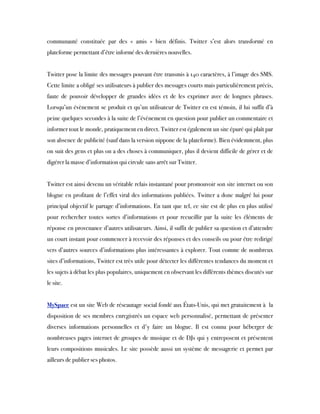 communauté constituée par des « amis » bien définis. Twitter s’est alors transformé en
plateforme permettant d’être informé des dernières nouvelles.
 
Twitter pose la limite des messages pouvant être transmis à 140 caractères, à l’image des SMS.
Cette limite a obligé ses utilisateurs à publier des messages courts mais particulièrement précis,
faute de pouvoir développer de grandes idées et de les exprimer avec de longues phrases.
Lorsqu’un évènement se produit et qu’un utilisateur de Twitter en est témoin, il lui suffit d’à
peine quelques secondes à la suite de l’évènement en question pour publier un commentaire et
informer tout le monde, pratiquement en direct. Twitter est également un site épuré qui plaît par
son absence de publicité (sauf dans la version nippone de la plateforme). Bien évidemment, plus
on suit des gens et plus on a des choses à communiquer, plus il devient difficile de gérer et de
digérer la masse d’information qui circule sans arrêt sur Twitter.
 
Twitter est ainsi devenu un véritable relais instantané pour promouvoir son site internet ou son
blogue en profitant de l’effet viral des informations publiées. Twitter a donc malgré lui pour
principal objectif le partage d’informations. En tant que tel, ce site est de plus en plus utilisé
pour rechercher toutes sortes d’informations et pour recueillir par la suite les éléments de
réponse en provenance d’autres utilisateurs. Ainsi, il suffit de publier sa question et d’attendre
un court instant pour commencer à recevoir des réponses et des conseils ou pour être redirigé
vers d’autres sources d’informations plus intéressantes à explorer. Tout comme de nombreux
sites d’informations, Twitter est très utile pour détecter les différentes tendances du moment et
les sujets à débat les plus populaires, uniquement en observant les différents thèmes discutés sur
le site.
 
MySpace est un site Web de réseautage social fondé aux États-Unis, qui met gratuitement à  la
disposition de ses membres enregistrés un espace web personnalisé, permettant de présenter
diverses informations personnelles et d'y faire un blogue. Il est connu pour héberger de
nombreuses pages internet de groupes de musique et de DJs qui y entreposent et présentent
leurs compositions musicales. Le site possède aussi un système de messagerie et permet par
ailleurs de publier ses photos.
 
 