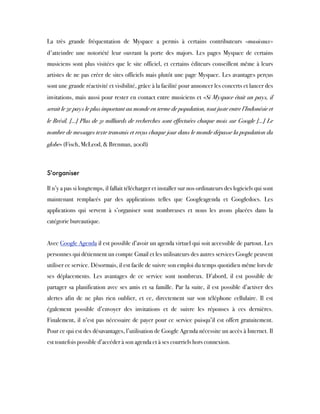 La très grande fréquentation de Myspace a permis à certains contributeurs «musicaux»
d'atteindre une notoriété leur ouvrant la porte des majors. Les pages Myspace de certains
musiciens sont plus visitées que le site officiel, et certains éditeurs conseillent même à leurs
artistes de ne pas créer de sites officiels mais plutôt une page Myspace. Les avantages perçus
sont une grande réactivité et visibilité, grâce à la facilité pour annoncer les concerts et lancer des
invitations, mais aussi pour rester en contact entre musiciens et «Si Myspace était un pays, il
serait le 5e pays le plus important au monde en terme de population, tout juste entre l’Indonésie et
le Brésil. [...] Plus de 31 milliards de recherches sont effectuées chaque mois sur Google [...] Le
nombre de messages texte transmis et reçus chaque jour dans le monde dépasse la population du
globe» (Fisch, McLeod, & Brenman, 2008)
 
S'organiser
Il n’y a pas si longtemps, il fallait télécharger et installer sur nos ordinateurs des logiciels qui sont
maintenant remplacés par des applications telles que Googleagenda et Googledocs. Les
applications qui servent à s’organiser sont nombreuses et nous les avons placées dans la
catégorie bureautique.
 
Avec Google Agenda il est possible d’avoir un agenda virtuel qui soit accessible de partout. Les
personnes qui détiennent un compte Gmail et les utilisateurs des autres services Google peuvent
utiliser ce service. Désormais, il est facile de suivre son emploi du temps quotidien même lors de
ses déplacements. Les avantages de ce service sont nombreux. D’abord, il est possible de
partager sa planification avec ses amis et sa famille. Par la suite, il est possible d’activer des
alertes afin de ne plus rien oublier, et ce, directement sur son téléphone cellulaire. Il est
également possible d’envoyer des invitations et de suivre les réponses à ces dernières.
Finalement, il n’est pas nécessaire de payer pour ce service puisqu’il est offert gratuitement.
Pour ce qui est des désavantages, l’utilisation de Google Agenda nécessite un accès à Internet. Il
est toutefois possible d’accéder à son agenda et à ses courriels hors connexion.
 
 