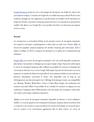Google Documents permet de créer et de partager des documents, des feuilles de calcul et des
présentations en lignes. L’interface de Google Doc ressemble beaucoup à celle de Word. Un des
nombreux avantages de cette application est qu’elle permet de travailler sur des documents en
temps réel. De plus, vous pouvez choisir qui pourra avoir accès à vos documents et qui pourra les
modifier. Par ailleurs, avec Google Doc, il est possible d’accéder à ses documents peu importe
on l’on se trouve.
 
Discuter
Les connaisseurs se souviendront d'ICQ, un des premiers services de messagerie instantanée
avec lequel les internautes communiquaient en direct dans un mode texte. Ensuite, MSN est
devenu très populaire puisqu'il proposait une interface beaucoup plus intéressante, facile à
utiliser et ludique. Le Web 2.0 propose des alternatives à ces piliers de la communication par
ordinateur.
 
Google Talk est un service de messagerie instantanée et de voix sur IP disponible sur plusieurs
plate-formes. Son interface se distingue par son aspect simple et léger. Il peut être utilisé depuis
le service de messagerie Gmail qui offre d'ailleurs la possibilité de conserver l'intégralité des
conversations effectuées via ce service Google Talk intégré. Il permet des discussions un à un ou
à plusieurs, le transfert de fichiers (il est possible d'envoyer plusieurs fichiers en une seule fois et
plusieurs informations concernant le fichier sont disponibles tout au long de son
téléchargement), une discussion par la voix, l'affichage de la musique écoutée, une compatibilité
avec Winamp, Windows Media Player, iTunes et Yahoo Music Engine, des notifications des
courriels reçus dans GMail et la possibilité de les consulter les courriels en cliquant sur cette
notification, l'intégration dans GMail (interface web), des avatars, une messagerie vocale même
si le contact est hors ligne et plusieurs émoticônes.
 
eBuddy est un service de messagerie instantanée disponible sur Internet et sur les téléphones
mobiles. C'est un site gratuit ne nécessitant pas d'inscription, sauf pour utiliser la webcam. Pour
se connecter à son courriel, on saisit son adresse de courrier électronique et son mot de passe:
tous les contacts et les conversations apparaissent dans la même fenêtre. Ce service de
 