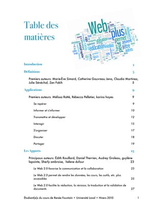 Table des
matières
Introduction ! 4
Définitions ! 5
Premiers auteurs: Marie-Ève Simard, Catherine Gauvreau Jena, Claudia Martinez,
Julie Sénéchal, Zen Fakih
 5
Applications! 9
Premiers auteurs: Mélissa Ratté, Rébecca Pelletier, karina hayes
 9
Se repérer
 9
Informer et s'informer
 10
Transmettre et développer
 12
Interagir
 15
S'organiser
 17
Discuter
 18
Partager
 19
Les Apports! 23
Principaux auteurs: Édith Rouillard, Daniel Therrien, Audrey Groleau, guylène
lapointe, Sherly ambroise, helene dufour
 23
Le Web 2.0 favorise la communication et la collaboration
 23
Le Web 2.0 permet de rendre les données, les cours, les outils, etc. plus
accessibles
 25
Le Web 2.0 facilite la rédaction, la révision, la traduction et la validation de
documents
 27
Étudiant(e)s du cours de Renée Fountain • Université Laval • Hivers 2010 
 1
 